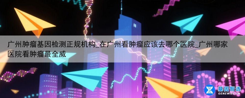 广州肿瘤基因检测正规机构_在广州看肿瘤应该去哪个医院_广州哪家医院看肿瘤最全威