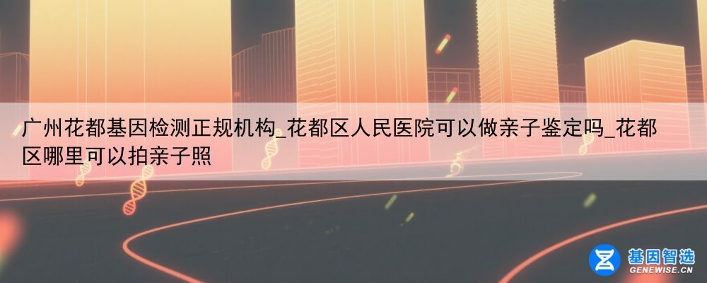广州花都基因检测正规机构_花都区人民医院可以做亲子鉴定吗_花都区哪里可以拍亲子照