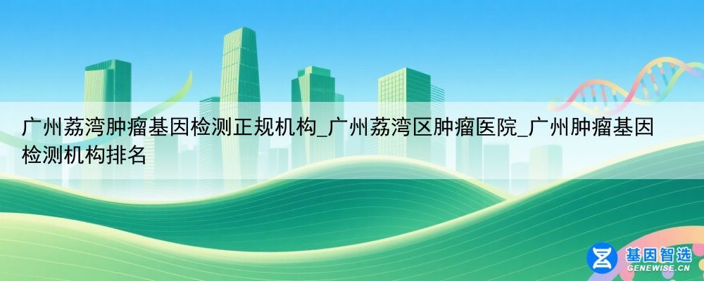 广州荔湾肿瘤基因检测正规机构_广州荔湾区肿瘤医院_广州肿瘤基因检测机构排名