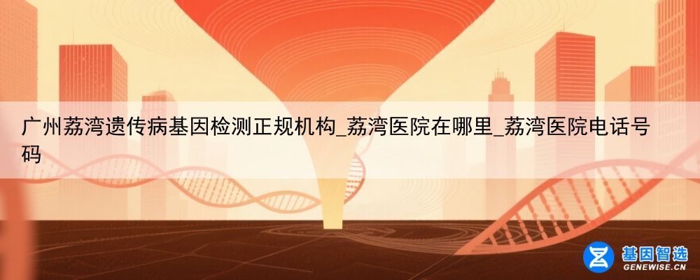广州荔湾遗传病基因检测正规机构_荔湾医院在哪里_荔湾医院电话号码