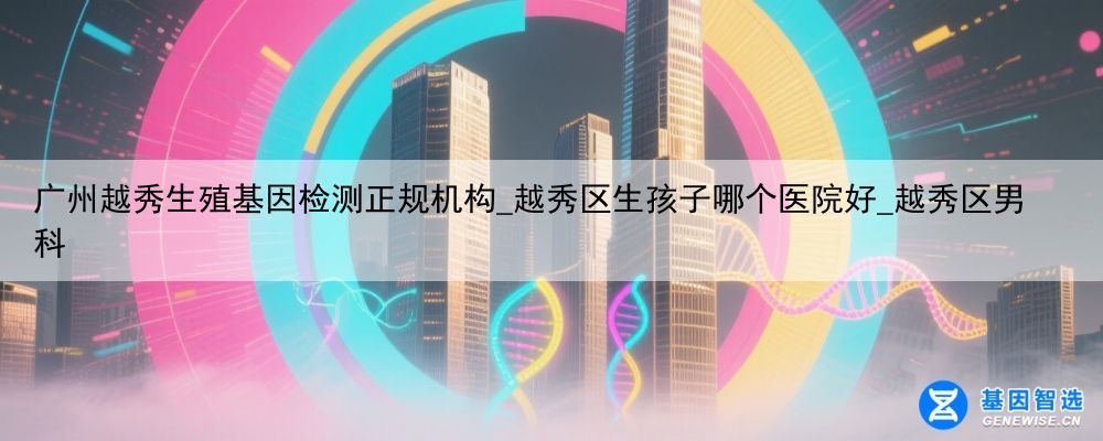 广州越秀生殖基因检测正规机构_越秀区生孩子哪个医院好_越秀区男科