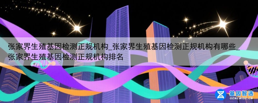 张家界生殖基因检测正规机构_张家界生殖基因检测正规机构有哪些_张家界生殖基因检测正规机构排名