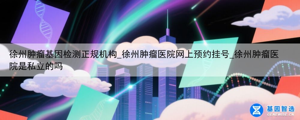 徐州肿瘤基因检测正规机构_徐州肿瘤医院网上预约挂号_徐州肿瘤医院是私立的吗