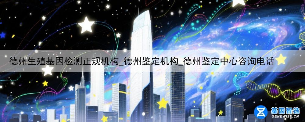 德州生殖基因检测正规机构_德州鉴定机构_德州鉴定中心咨询电话