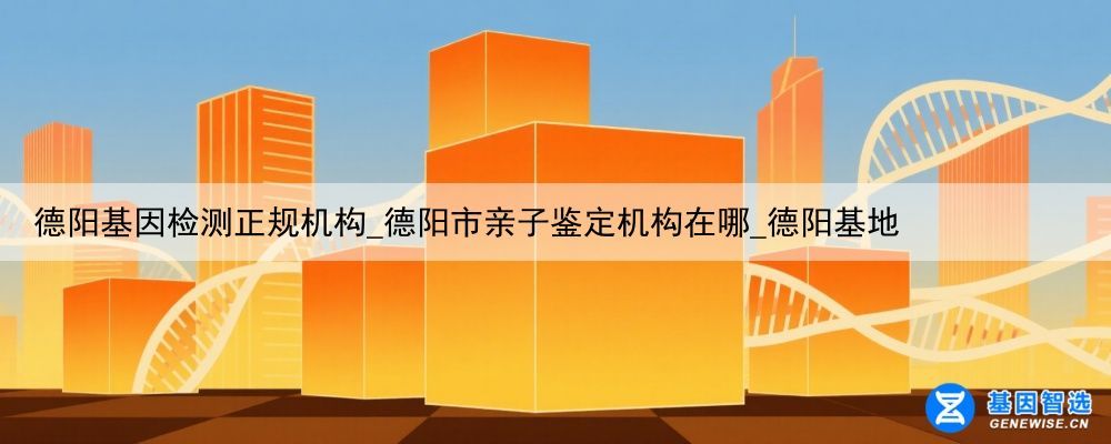德阳基因检测正规机构_德阳市亲子鉴定机构在哪_德阳基地