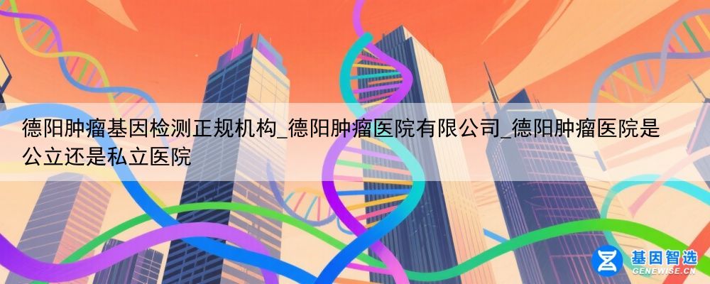 德阳肿瘤基因检测正规机构_德阳肿瘤医院有限公司_德阳肿瘤医院是公立还是私立医院