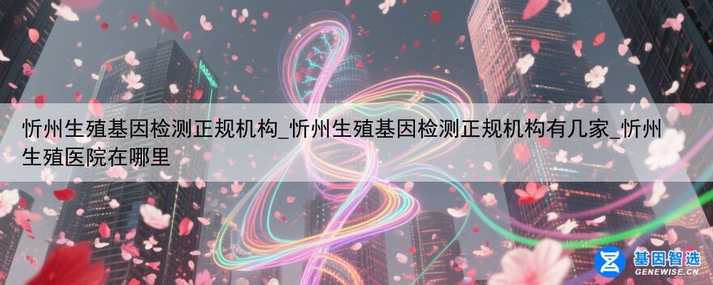 忻州生殖基因检测正规机构_忻州生殖基因检测正规机构有几家_忻州生殖医院在哪里