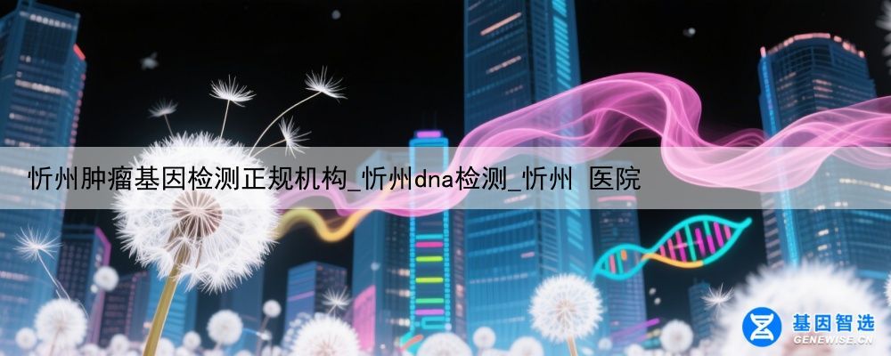 忻州肿瘤基因检测正规机构_忻州dna检测_忻州 医院