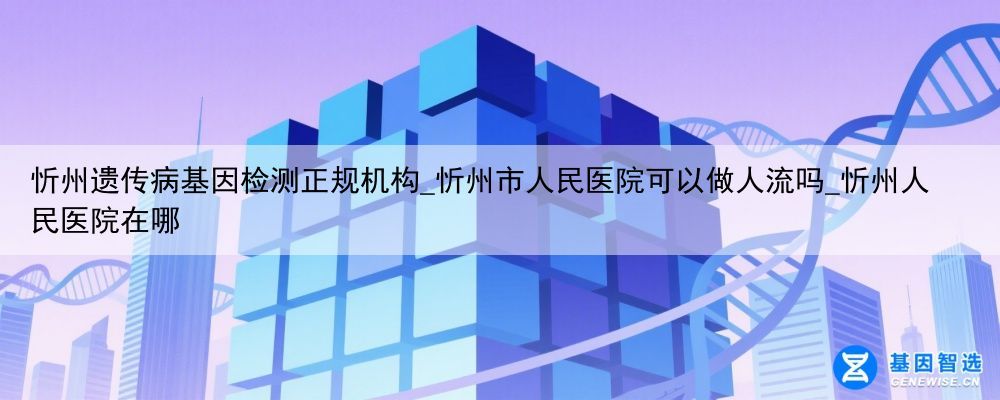 忻州遗传病基因检测正规机构_忻州市人民医院可以做人流吗_忻州人民医院在哪