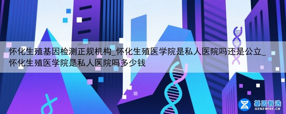 怀化生殖基因检测正规机构_怀化生殖医学院是私人医院吗还是公立_怀化生殖医学院是私人医院吗多少钱