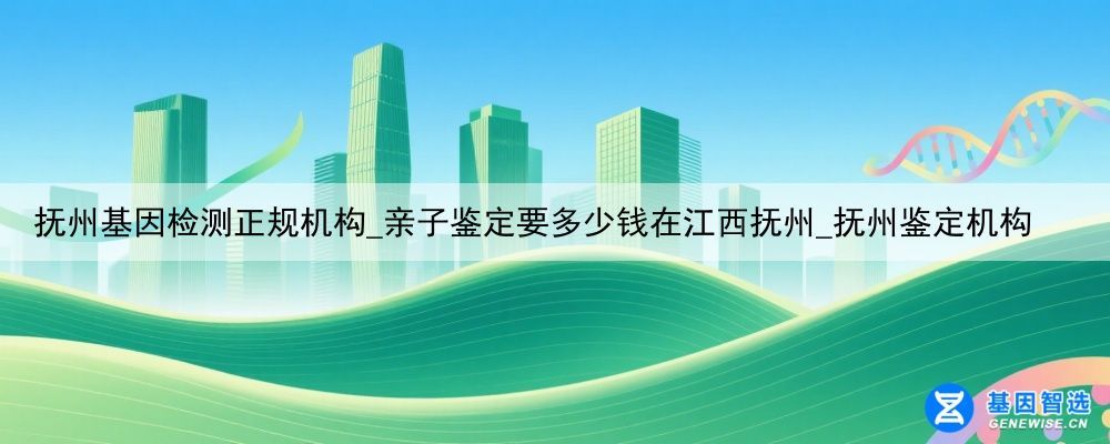 抚州基因检测正规机构_亲子鉴定要多少钱在江西抚州_抚州鉴定机构