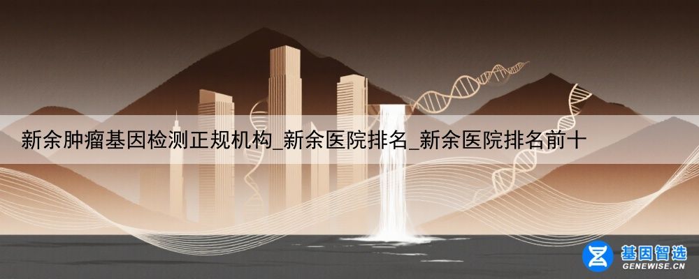 新余肿瘤基因检测正规机构_新余医院排名_新余医院排名前十