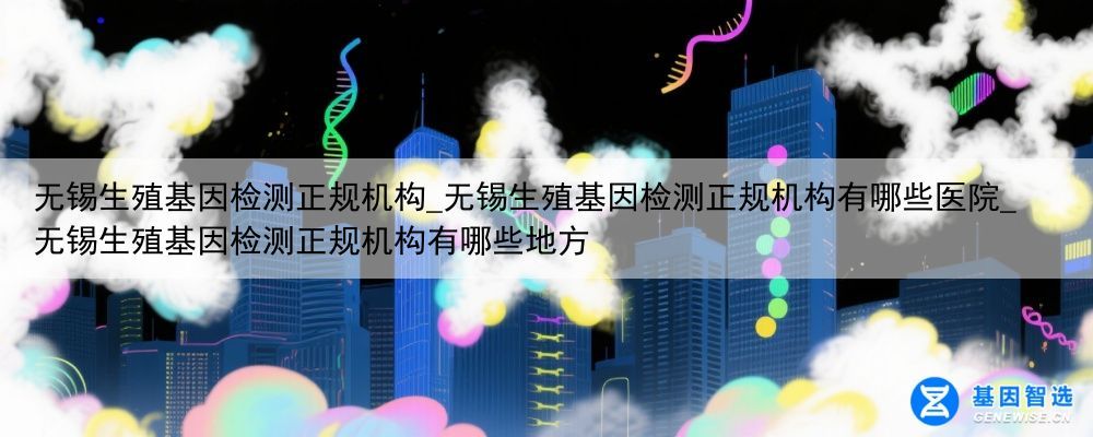 无锡生殖基因检测正规机构_无锡生殖基因检测正规机构有哪些医院_无锡生殖基因检测正规机构有哪些地方
