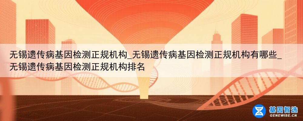 无锡遗传病基因检测正规机构_无锡遗传病基因检测正规机构有哪些_无锡遗传病基因检测正规机构排名