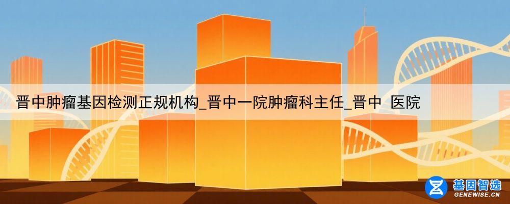 晋中肿瘤基因检测正规机构_晋中一院肿瘤科主任_晋中 医院