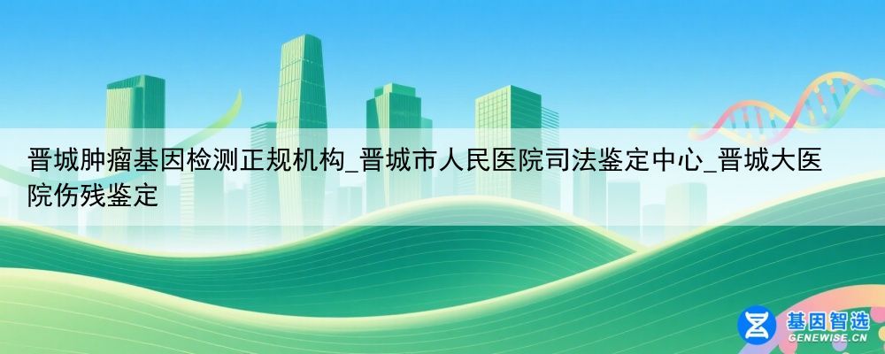 晋城肿瘤基因检测正规机构_晋城市人民医院司法鉴定中心_晋城大医院伤残鉴定