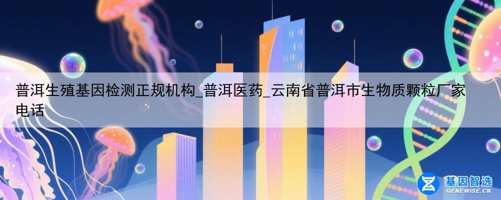 普洱生殖基因检测正规机构_普洱医药_云南省普洱市生物质颗粒厂家电话