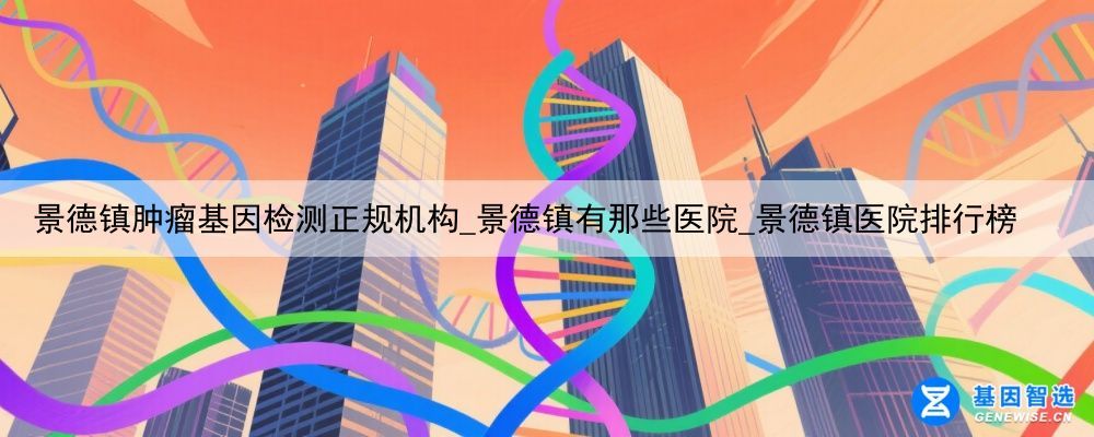 景德镇肿瘤基因检测正规机构_景德镇有那些医院_景德镇医院排行榜