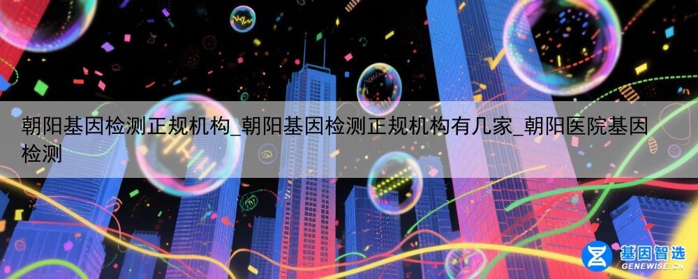朝阳基因检测正规机构_朝阳基因检测正规机构有几家_朝阳医院基因检测