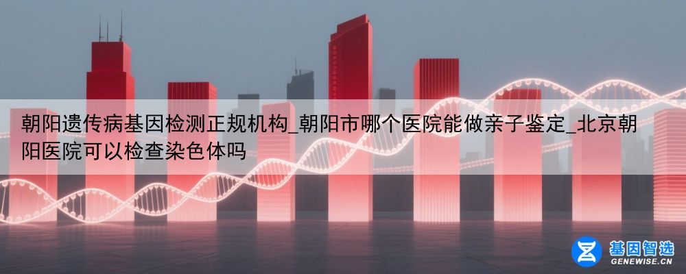 朝阳遗传病基因检测正规机构_朝阳市哪个医院能做亲子鉴定_北京朝阳医院可以检查染色体吗