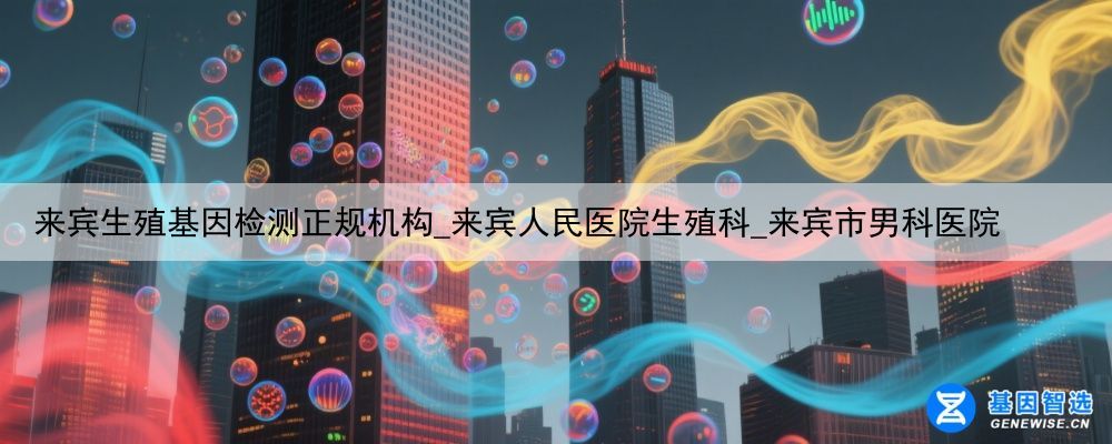 来宾生殖基因检测正规机构_来宾人民医院生殖科_来宾市男科医院