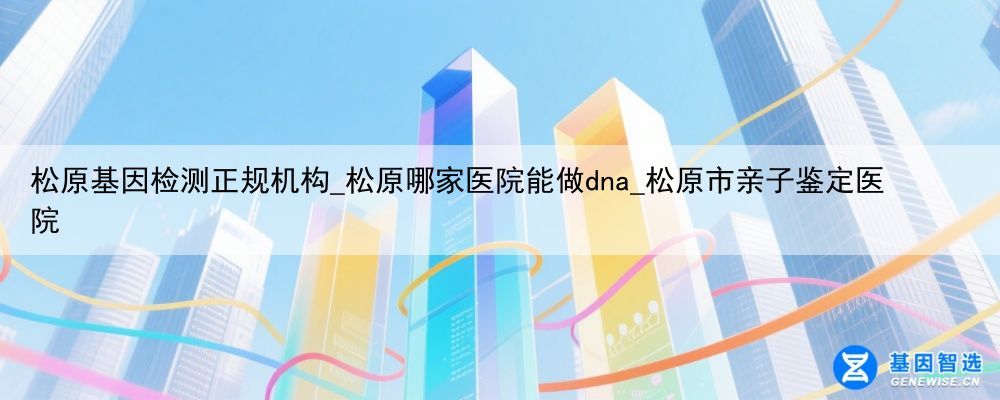 松原基因检测正规机构_松原哪家医院能做dna_松原市亲子鉴定医院
