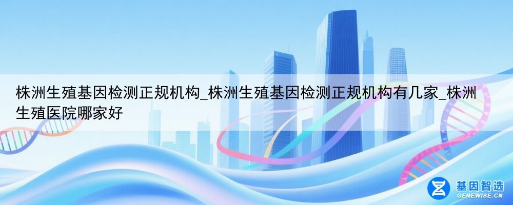 株洲生殖基因检测正规机构_株洲生殖基因检测正规机构有几家_株洲生殖医院哪家好