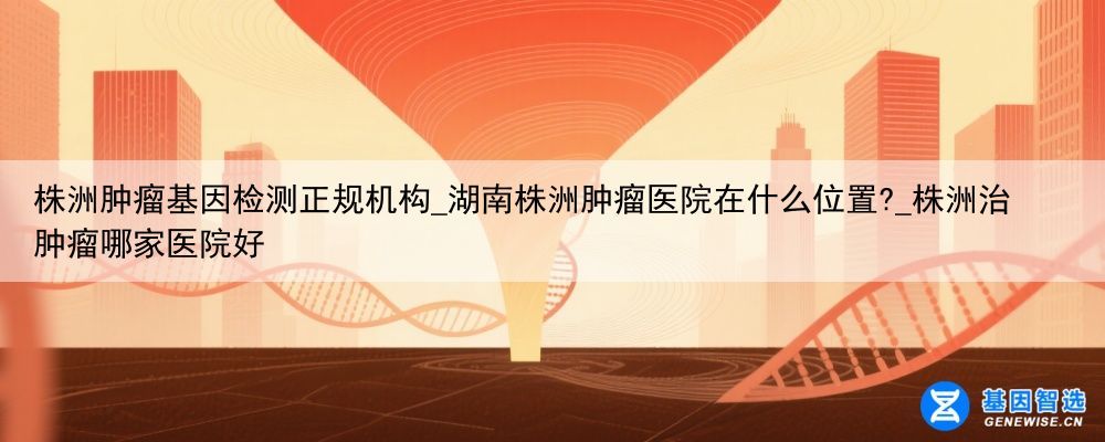 株洲肿瘤基因检测正规机构_湖南株洲肿瘤医院在什么位置?_株洲治肿瘤哪家医院好