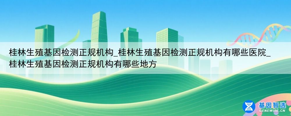 桂林生殖基因检测正规机构_桂林生殖基因检测正规机构有哪些医院_桂林生殖基因检测正规机构有哪些地方