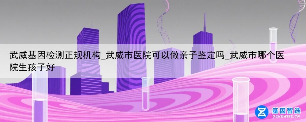 武威基因检测正规机构_武威市医院可以做亲子鉴定吗_武威市哪个医院生孩子好