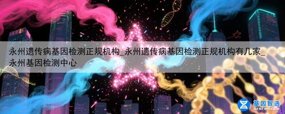 永州遗传病基因检测正规机构_永州遗传病基因检测正规机构有几家_永州基因检测中心
