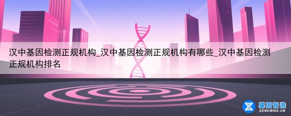 汉中基因检测正规机构_汉中基因检测正规机构有哪些_汉中基因检测正规机构排名