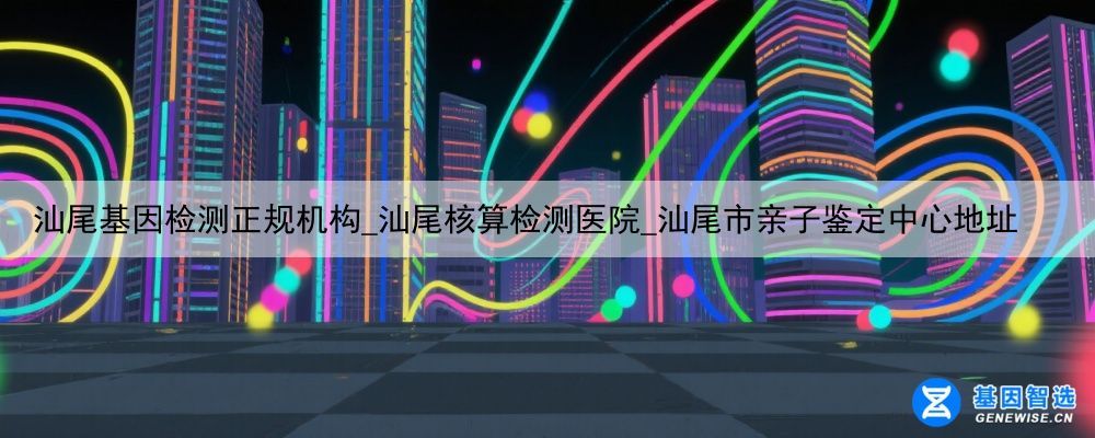 汕尾基因检测正规机构_汕尾核算检测医院_汕尾市亲子鉴定中心地址