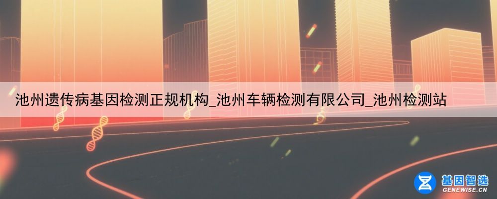 池州遗传病基因检测正规机构_池州车辆检测有限公司_池州检测站