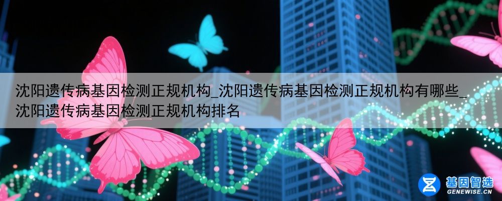 沈阳遗传病基因检测正规机构_沈阳遗传病基因检测正规机构有哪些_沈阳遗传病基因检测正规机构排名