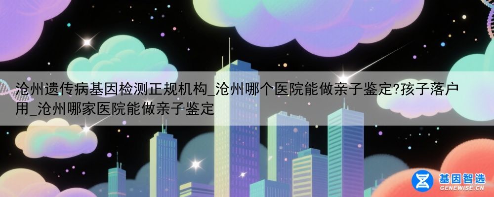 沧州遗传病基因检测正规机构_沧州哪个医院能做亲子鉴定?孩子落户用_沧州哪家医院能做亲子鉴定