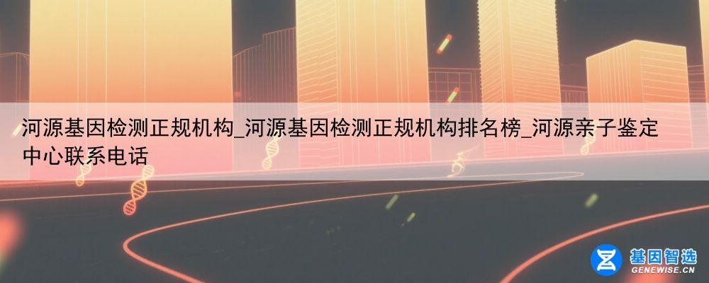 河源基因检测正规机构_河源基因检测正规机构排名榜_河源亲子鉴定中心联系电话