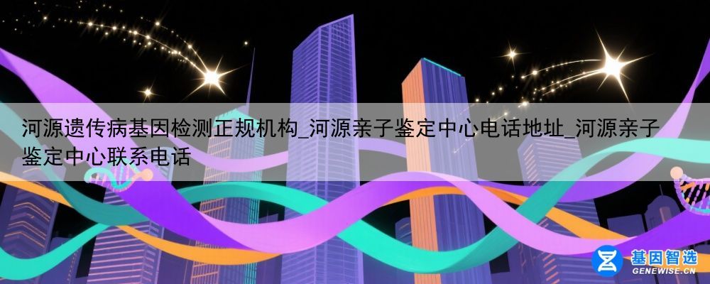 河源遗传病基因检测正规机构_河源亲子鉴定中心电话地址_河源亲子鉴定中心联系电话