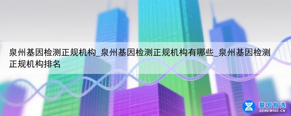 泉州基因检测正规机构_泉州基因检测正规机构有哪些_泉州基因检测正规机构排名