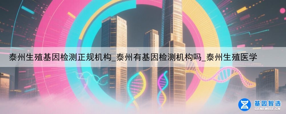 泰州生殖基因检测正规机构_泰州有基因检测机构吗_泰州生殖医学