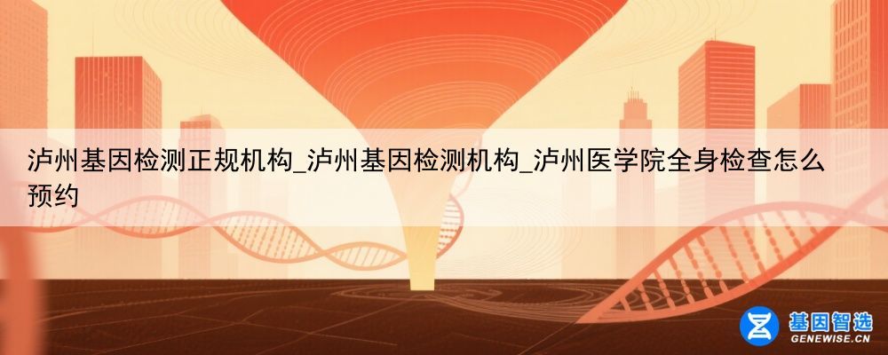 泸州基因检测正规机构_泸州基因检测机构_泸州医学院全身检查怎么预约