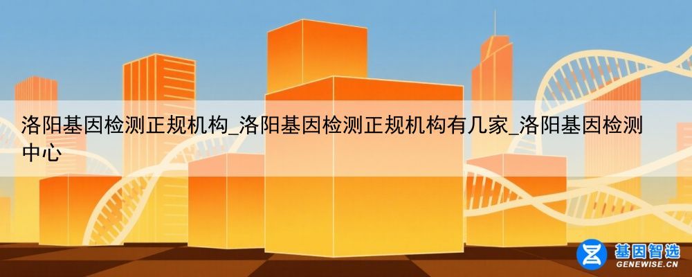 洛阳基因检测正规机构_洛阳基因检测正规机构有几家_洛阳基因检测中心