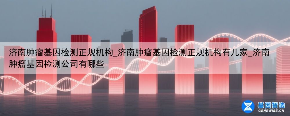 济南肿瘤基因检测正规机构_济南肿瘤基因检测正规机构有几家_济南肿瘤基因检测公司有哪些