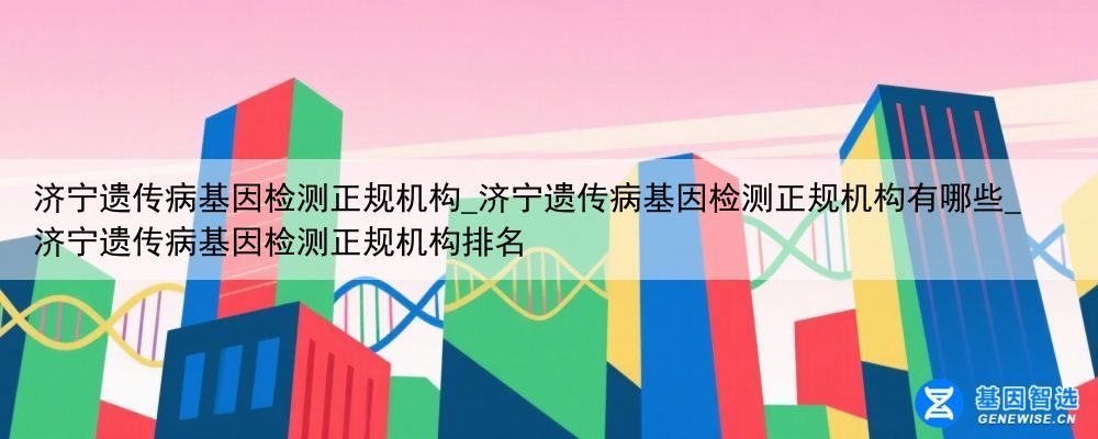 济宁遗传病基因检测正规机构_济宁遗传病基因检测正规机构有哪些_济宁遗传病基因检测正规机构排名