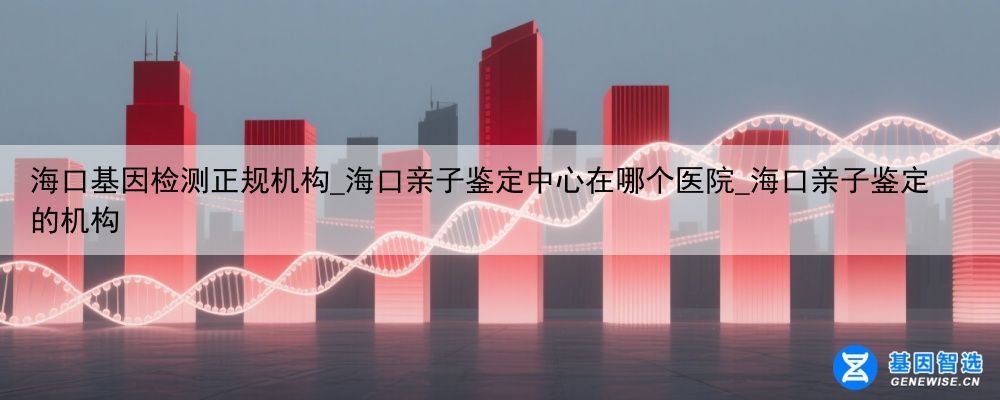 海口基因检测正规机构_海口亲子鉴定中心在哪个医院_海口亲子鉴定的机构