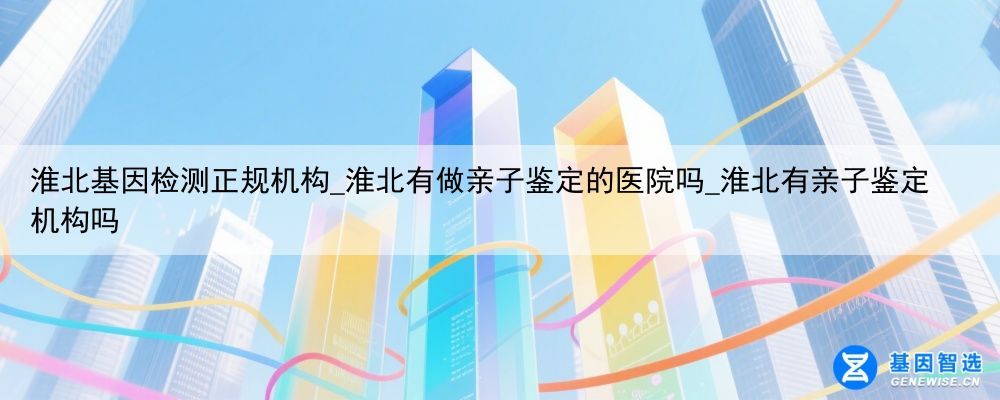 淮北基因检测正规机构_淮北有做亲子鉴定的医院吗_淮北有亲子鉴定机构吗