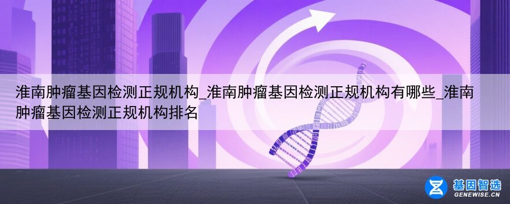 淮南肿瘤基因检测正规机构_淮南肿瘤基因检测正规机构有哪些_淮南肿瘤基因检测正规机构排名