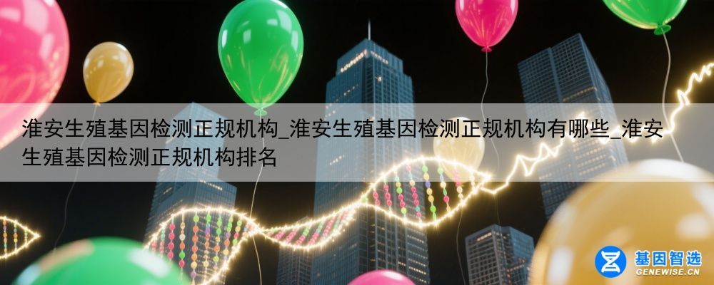 淮安生殖基因检测正规机构_淮安生殖基因检测正规机构有哪些_淮安生殖基因检测正规机构排名