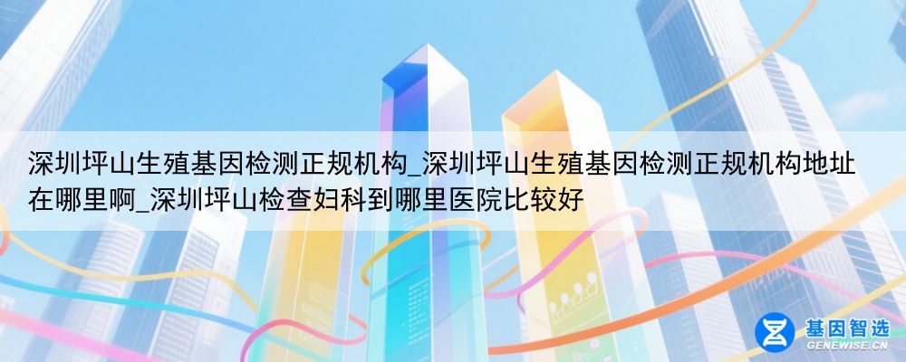深圳坪山生殖基因检测正规机构_深圳坪山生殖基因检测正规机构地址在哪里啊_深圳坪山检查妇科到哪里医院比较好