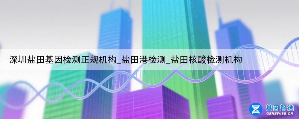 深圳盐田基因检测正规机构_盐田港检测_盐田核酸检测机构